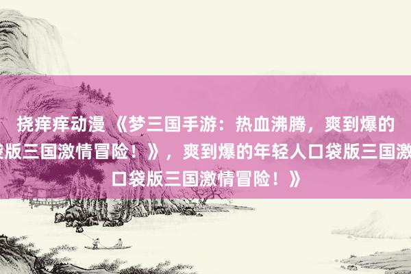 挠痒痒动漫 《梦三国手游：热血沸腾，爽到爆的年轻人口袋版三国激情冒险！》，爽到爆的年轻人口袋版三国激情冒险！》