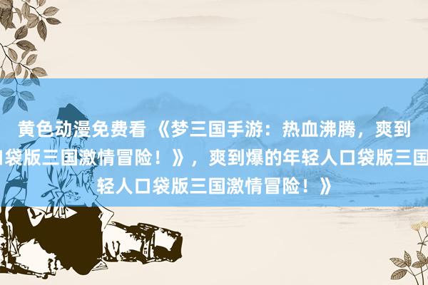 黄色动漫免费看 《梦三国手游：热血沸腾，爽到爆的年轻人口袋版三国激情冒险！》，爽到爆的年轻人口袋版三国激情冒险！》