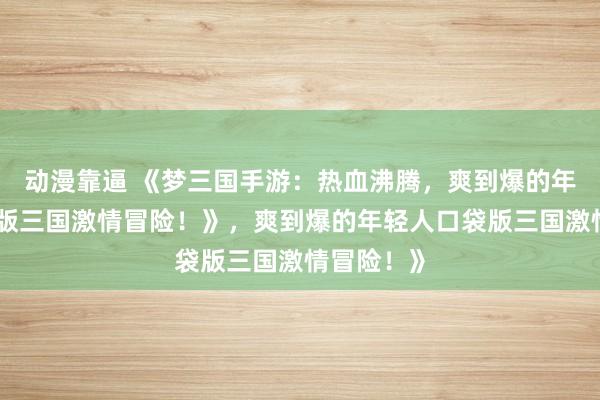 动漫靠逼 《梦三国手游：热血沸腾，爽到爆的年轻人口袋版三国激情冒险！》，爽到爆的年轻人口袋版三国激情冒险！》