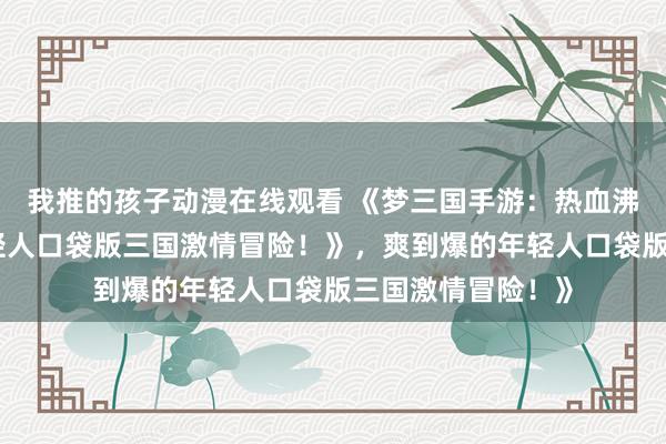 我推的孩子动漫在线观看 《梦三国手游：热血沸腾，爽到爆的年轻人口袋版三国激情冒险！》，爽到爆的年轻人口袋版三国激情冒险！》