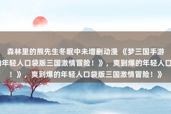 森林里的熊先生冬眠中未增删动漫 《梦三国手游：热血沸腾，爽到爆的年轻人口袋版三国激情冒险！》，爽到爆的年轻人口袋版三国激情冒险！》
