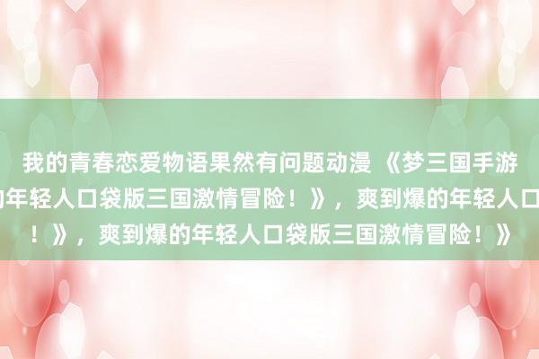 我的青春恋爱物语果然有问题动漫 《梦三国手游：热血沸腾，爽到爆的年轻人口袋版三国激情冒险！》，爽到爆的年轻人口袋版三国激情冒险！》