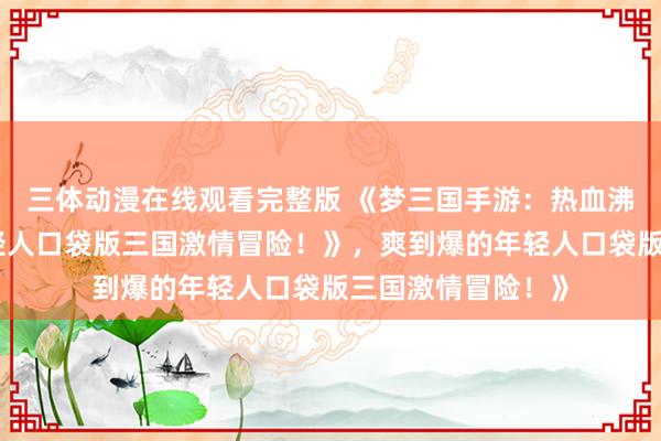 三体动漫在线观看完整版 《梦三国手游：热血沸腾，爽到爆的年轻人口袋版三国激情冒险！》，爽到爆的年轻人口袋版三国激情冒险！》