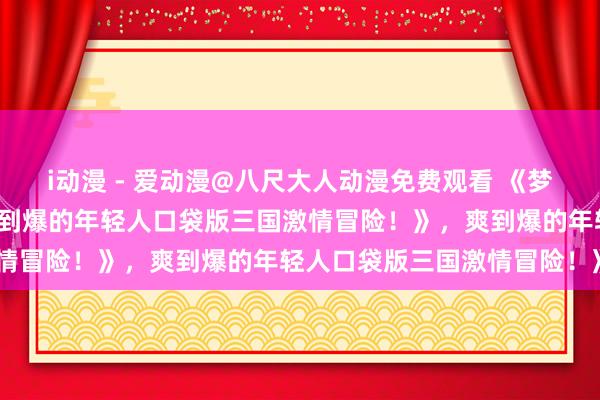 i动漫 - 爱动漫@八尺大人动漫免费观看 《梦三国手游：热血沸腾，爽到爆的年轻人口袋版三国激情冒险！》，爽到爆的年轻人口袋版三国激情冒险！》