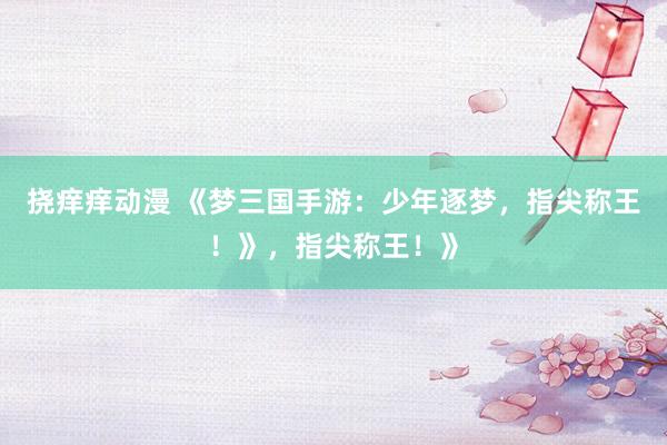 挠痒痒动漫 《梦三国手游：少年逐梦，指尖称王！》，指尖称王！》