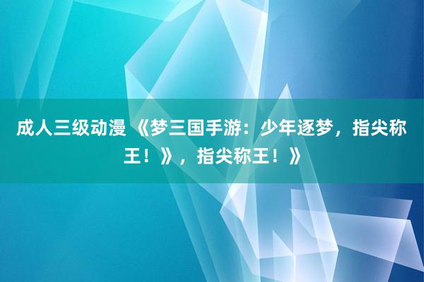 成人三级动漫 《梦三国手游：少年逐梦，指尖称王！》，指尖称王！》