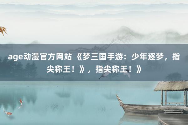age动漫官方网站 《梦三国手游：少年逐梦，指尖称王！》，指尖称王！》