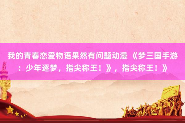 我的青春恋爱物语果然有问题动漫 《梦三国手游：少年逐梦，指尖称王！》，指尖称王！》