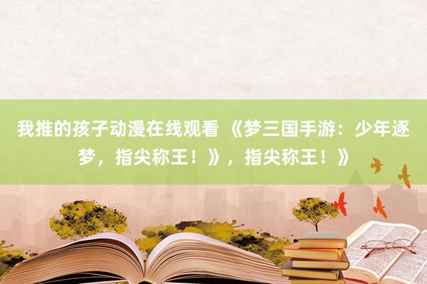 我推的孩子动漫在线观看 《梦三国手游：少年逐梦，指尖称王！》，指尖称王！》