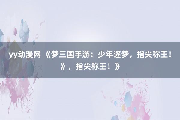 yy动漫网 《梦三国手游：少年逐梦，指尖称王！》，指尖称王！》