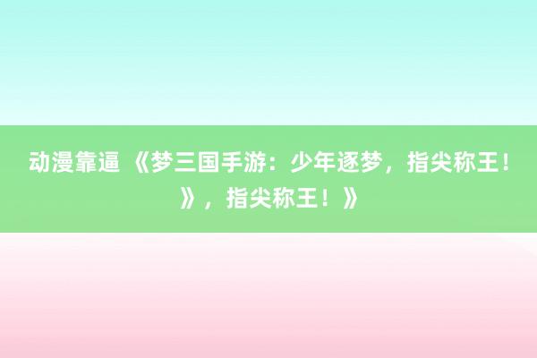 动漫靠逼 《梦三国手游：少年逐梦，指尖称王！》，指尖称王！》