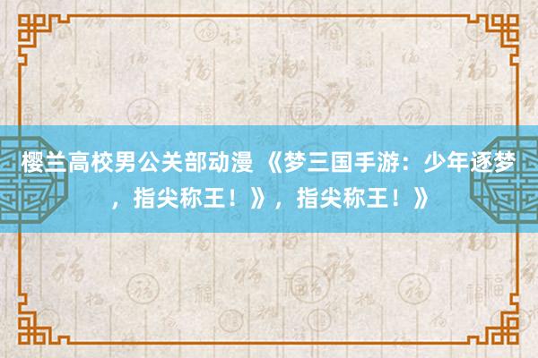 樱兰高校男公关部动漫 《梦三国手游：少年逐梦，指尖称王！》，指尖称王！》