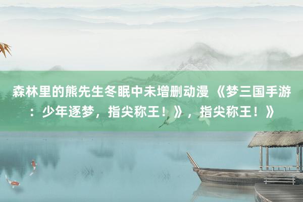 森林里的熊先生冬眠中未增删动漫 《梦三国手游：少年逐梦，指尖称王！》，指尖称王！》