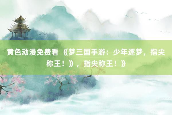 黄色动漫免费看 《梦三国手游：少年逐梦，指尖称王！》，指尖称王！》