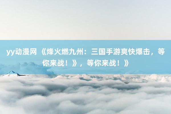 yy动漫网 《烽火燃九州：三国手游爽快爆击，等你来战！》，等你来战！》