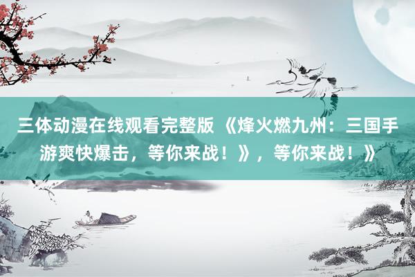 三体动漫在线观看完整版 《烽火燃九州：三国手游爽快爆击，等你来战！》，等你来战！》