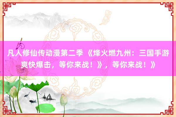 凡人修仙传动漫第二季 《烽火燃九州：三国手游爽快爆击，等你来战！》，等你来战！》