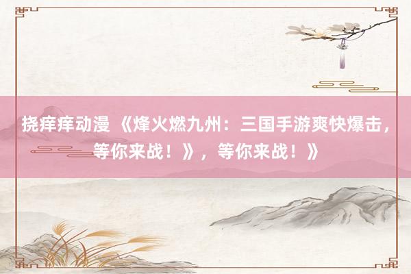 挠痒痒动漫 《烽火燃九州：三国手游爽快爆击，等你来战！》，等你来战！》
