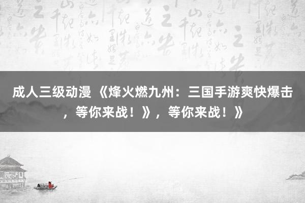 成人三级动漫 《烽火燃九州：三国手游爽快爆击，等你来战！》，等你来战！》