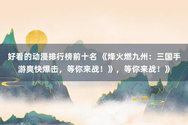 好看的动漫排行榜前十名 《烽火燃九州：三国手游爽快爆击，等你来战！》，等你来战！》