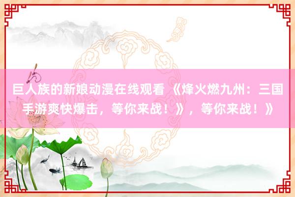 巨人族的新娘动漫在线观看 《烽火燃九州：三国手游爽快爆击，等你来战！》，等你来战！》