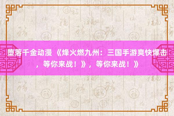 堕落千金动漫 《烽火燃九州：三国手游爽快爆击，等你来战！》，等你来战！》