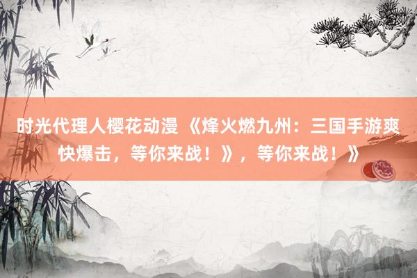 时光代理人樱花动漫 《烽火燃九州：三国手游爽快爆击，等你来战！》，等你来战！》