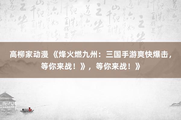 高柳家动漫 《烽火燃九州：三国手游爽快爆击，等你来战！》，等你来战！》
