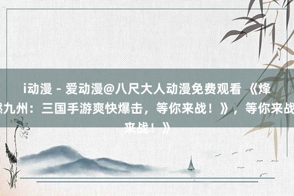 i动漫 - 爱动漫@八尺大人动漫免费观看 《烽火燃九州：三国手游爽快爆击，等你来战！》，等你来战！》