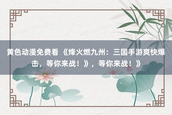 黄色动漫免费看 《烽火燃九州：三国手游爽快爆击，等你来战！》，等你来战！》