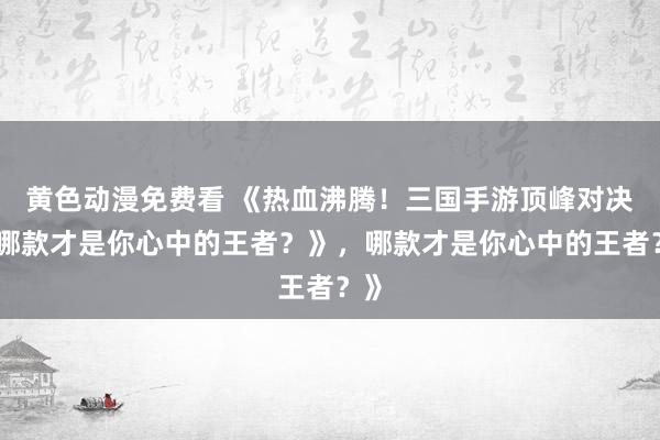 黄色动漫免费看 《热血沸腾！三国手游顶峰对决，哪款才是你心中的王者？》，哪款才是你心中的王者？》