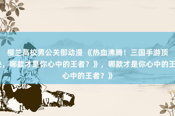 樱兰高校男公关部动漫 《热血沸腾！三国手游顶峰对决，哪款才是你心中的王者？》，哪款才是你心中的王者？》