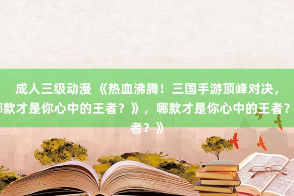 成人三级动漫 《热血沸腾！三国手游顶峰对决，哪款才是你心中的王者？》，哪款才是你心中的王者？》