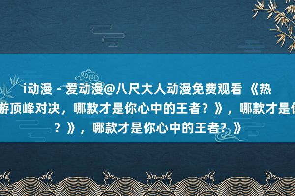 i动漫 - 爱动漫@八尺大人动漫免费观看 《热血沸腾！三国手游顶峰对决，哪款才是你心中的王者？》，哪款才是你心中的王者？》