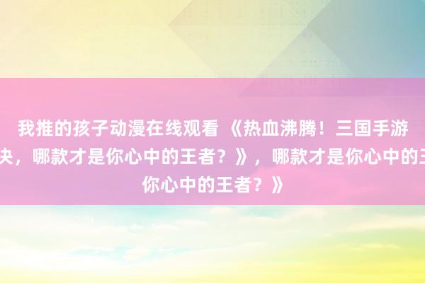 我推的孩子动漫在线观看 《热血沸腾！三国手游顶峰对决，哪款才是你心中的王者？》，哪款才是你心中的王者？》