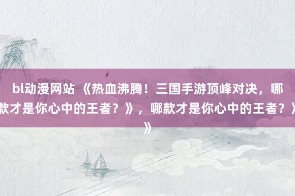 bl动漫网站 《热血沸腾！三国手游顶峰对决，哪款才是你心中的王者？》，哪款才是你心中的王者？》