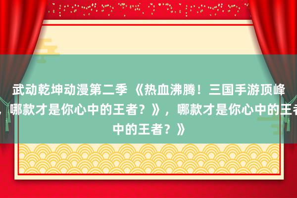 武动乾坤动漫第二季 《热血沸腾！三国手游顶峰对决，哪款才是你心中的王者？》，哪款才是你心中的王者？》