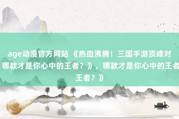 age动漫官方网站 《热血沸腾！三国手游顶峰对决，哪款才是你心中的王者？》，哪款才是你心中的王者？》