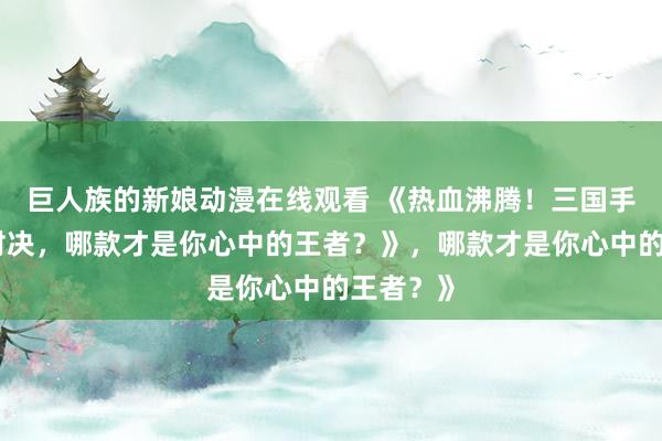 巨人族的新娘动漫在线观看 《热血沸腾！三国手游顶峰对决，哪款才是你心中的王者？》，哪款才是你心中的王者？》