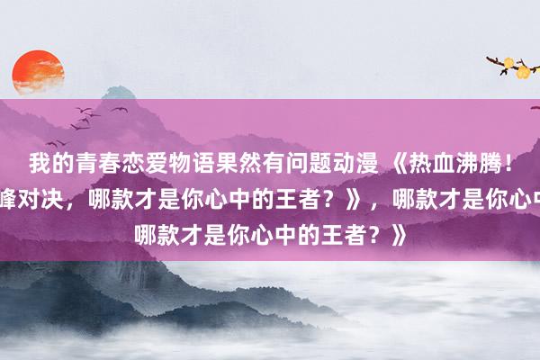 我的青春恋爱物语果然有问题动漫 《热血沸腾！三国手游顶峰对决，哪款才是你心中的王者？》，哪款才是你心中的王者？》