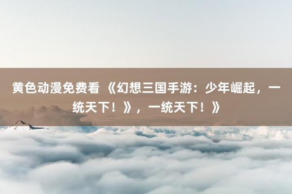 黄色动漫免费看 《幻想三国手游：少年崛起，一统天下！》，一统天下！》