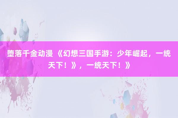 堕落千金动漫 《幻想三国手游：少年崛起，一统天下！》，一统天下！》