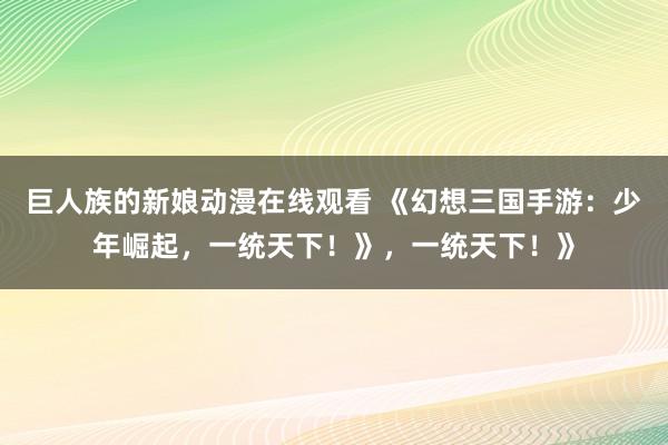 巨人族的新娘动漫在线观看 《幻想三国手游：少年崛起，一统天下！》，一统天下！》