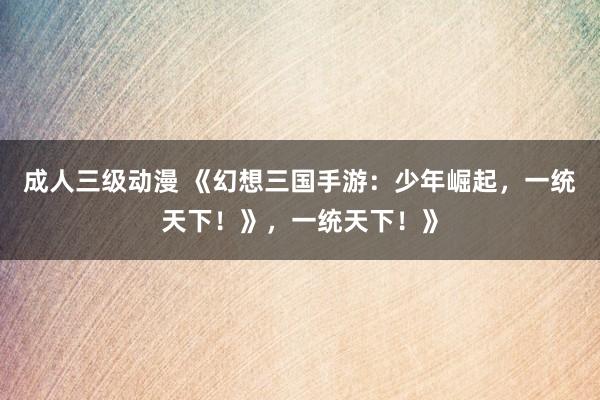 成人三级动漫 《幻想三国手游：少年崛起，一统天下！》，一统天下！》