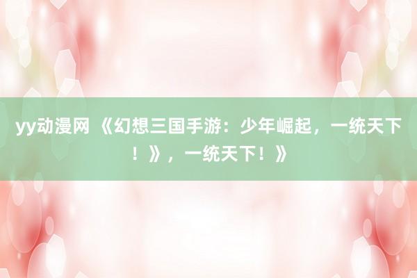 yy动漫网 《幻想三国手游：少年崛起，一统天下！》，一统天下！》