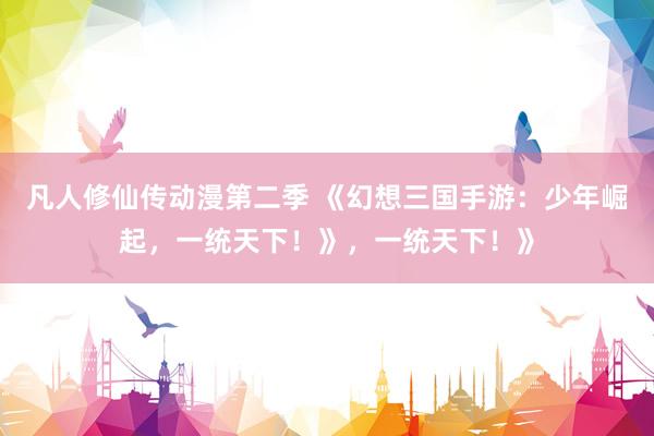 凡人修仙传动漫第二季 《幻想三国手游：少年崛起，一统天下！》，一统天下！》