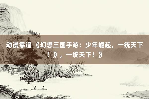 动漫靠逼 《幻想三国手游：少年崛起，一统天下！》，一统天下！》