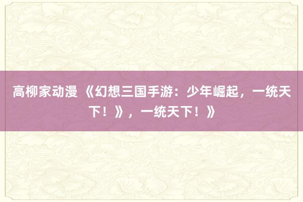 高柳家动漫 《幻想三国手游：少年崛起，一统天下！》，一统天下！》