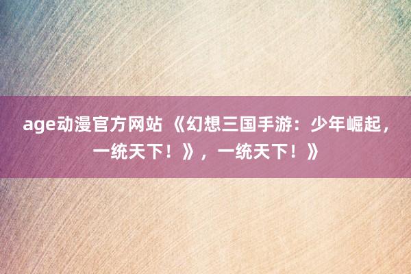 age动漫官方网站 《幻想三国手游：少年崛起，一统天下！》，一统天下！》