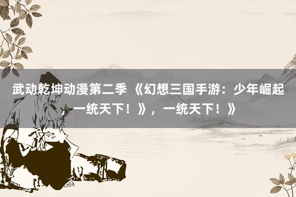 武动乾坤动漫第二季 《幻想三国手游：少年崛起，一统天下！》，一统天下！》